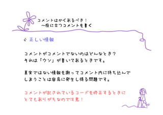 コメントはかくあるべき！
       つコメントを書
   ～役に立つコメントを書く


 正しい情報

コメントがコメントでないのはどんなとき？
それは「ウソ」が書いてあるときです。

真実ではない情報を謝ってコメント内に持ち込んで
しまうことは容易に発生し得る問題です。

コメントが記されているコードを修正するときに
とてもありがちなので注意！
 