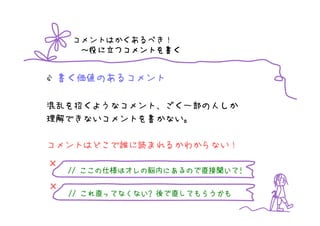 コメントはかくあるべき！
         つコメントを書
     ～役に立つコメントを書く


 書く価値のあるコメント

混乱を招くようなコメント、ごく一部の人しか
理解できないコメントを書かない。

コメントはどこで誰に読まれるかわからない！

×
       ここの仕様はオレの脳内にあるので直接聞いて!
          仕様はオレの脳内にあるので直接聞いて
    // ここの仕様はオレの脳内にあるので直接聞いて!

×
    // これ直ってなくない? 後で直してもらうかも
       これ直ってなくない?
 
