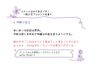 コメントはかくあるべき！
         つコメントを書
     ～役に立つコメントを書く


 明瞭である

あいまいな記述は禁物。
可能な限り具体的で明確な内容を書くようにする。

読み手が「これはどういう意味？」と考えこんでしまう
ようなら、それはかえってコードの質を下げている！
×
       とりあえず無限   無限ループでもしときます
    // とりあえず無限ループでもしときます
    while (true) {
 