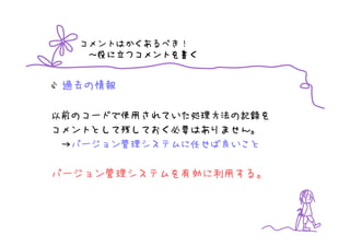 コメントはかくあるべき！
       つコメントを書
   ～役に立つコメントを書く


 過去の情報

以前のコードで使用されていた処理方法の記録を
コメントとして残しておく必要はありません。
 →バージョン管理システムに任せば良いこと

バージョン管理システムを有効に利用する。
 