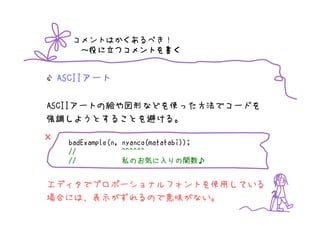 コメントはかくあるべき！
           つコメントを書
       ～役に立つコメントを書く


    ASCIIアート

ASCIIアートの絵や図形などを使った方法でコードを
強調しようとすることを避ける。

×    badExample(n, nyanco(matatabi));
     //            ^^^^^^
     //            私のお気に入りの関数♪
                     のお気       りの関数♪
                                   関数


エディタでプロポーショナルフォントを使用している
場合には、表示がずれるので意味がない。
 