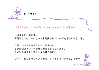 はじめに


「すばらしいコードにはコメントなんて必要ない！」

とは良く言われます。
理想としては、そのような自己解決的なコードを目指すべきです。

ただ、いつもそのようにはいきません。
ときにはコメントが必要になるときもあります。
コメントは良くも悪くもなる諸刃の剣。

どういったときにどのようなコメントを書くべきでしょうか？
 
