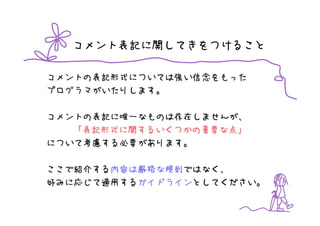 コメント表記に関してきをつけること

コメントの表記形式については強い信念をもった
プログラマがいたりします。

コメントの表記に唯一なものは存在しませんが、
   「表記形式に関するいくつかの重要な点」
について考慮する必要があります。

ここで紹介する内容は厳格な規則ではなく、
好みに応じて適用するガイドラインとしてください。
 