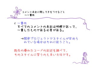 コメント表記に関してきをつけること
   ～一貫性


一貫性
すべてのコメントの表記は明瞭であって、
一貫したものである必要がある。

  →開発プロジェクトでスタイルが定めら
   れている場合はそれに従うこと。

既存の優れたコードの記述を調べて、
そのスタイルに習うのも良い方法です。
 
