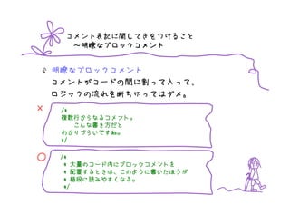 コメント表記に関してきをつけること
       明瞭なブロックコメント
      ～明瞭なブロックコメント


    明瞭なブロックコメント
    コメントがコードの間に割って入って、
    ロジックの流れを断ち切ってはダメ。
×    /*
     複数行からなるコメント
         からなるコメント。
     複数行からなるコメント。
        こんな書
        こんな書き方だと
     わかりづらいですね。
     わかりづらいですね。
     */


○    /*
         大量のコード
           のコード内
      * 大量のコード内にブロックコメントを
         配置するときは このように書
           するときは、
      * 配置するときは、このように書いたほうが
         格段に みやすくなる。
      * 格段に読みやすくなる。
      */
 