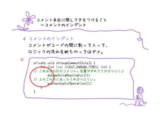 コメント表記に関してきをつけること
       ～コメントのインデント


    コメントのインデント
    コメントがコードの間に割って入って、
    ロジックの流れを断ち切ってはダメ。
×    private void strangeCommentStyle() {
         for (int i=n; i<JUST_ENOUGH_TIMES; i++) {
        これは次        のコメント。位置がずれてて
     // これは次の行のコメント。位置がずれてて分かりにくい   がずれてて分
             doSomethingMeaningful(i);
           のこの行にあったらわかりにくい。
     // 上のこの行にあったらわかりにくい。
             anotherUsefulOperation(i);
         }
     }
 