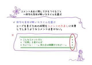 コメント表記に関してきをつけること
        保守の負担が いスタイルを選
       ～保守の負担が軽いスタイルを選ぶ


    保守の負担が軽いスタイルを選ぶ
    コードを書くための時間をコメントの手直しに消費
    してしまうようなコメントは書かない。

×
     /************************************************
      * こんなコメントだと                                    *
          右側」
      * 「右側」を直すのが                                    *
        たいへん・・・。
      * たいへん・・・。見た目は綺麗だけれど･･･。  綺麗だけれど･･･
                                    だけれど･･･。         *
      ************************************************/
 