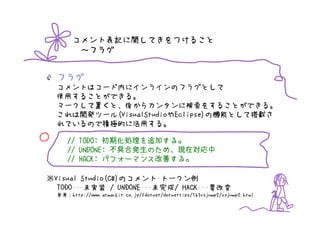 コメント表記に関してきをつけること
          ～フラグ


    フラグ
    コメントはコード内にインラインのフラグとして
    使用することができる。
    マークして置くと、後からカンタンに検索をすることができる。
    これは開発ツール(VisualStudioやEclipse)の機能として搭載さ
    れているので積極的に活用する。
○               初期化処理を追加する
                         する。
       // TODO: 初期化処理を追加する。
                  不具合発生のため
                       のため、
       // UNDONE: 不具合発生のため、現在対応中
       // HACK: パフォーマンス改善する。
                パフォーマンス改善する。
                        改善する

※Visual Studio(C#)のコメント･トークン例
  TODO･･･未実装 / UNDONE･･･未完成/ HACK･･･要改変
    参考：http://www.atmarkit.co.jp/fdotnet/dotnettips/163vsjump2/vsjump2.html
 