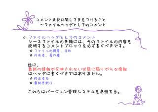 コメント表記に関してきをつけること
  ～ファイルヘッダとしてのコメント


ファイルヘッダとしてのコメント
ソースファイルの先頭には、そのファイルの内容を
説明するコメントブロックを必ず書くべきです。
 ファイルの概要、目的
 所有者、著作権

逆に、
最新の情報が反映されない状態に陥りがちな情報
はヘッダに書くべきではありません。
 修正者名
 最終更新日

これらはバージョン管理システムを参照する。
 