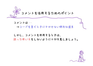 コメントを活用するためのポイント

コメントは･･･
 →コードを書くときに欠かせない便利な道具

しかし、コメントを使用するときは、
誤った使い方をしないように十分注意しましょう。
 