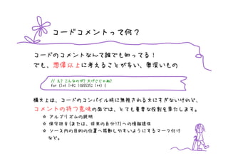 コードコメントって何？

コードのコメントなんて誰でも知ってる！
でも、想像以上に考えることが多い、奥深いもの

   // え? こんなのが? 大げさじゃね?
          こんなのが? げさじゃね?
   for (int i=0; i<65535; i++) {



構文上は、コードのコンパイル時に無視される文にすぎないけれど、
コメントの持つ意味の面では、とても重要な役割を果たします。
  アルゴリズムの説明
  保守担当(または、将来の自分!?)への情報提供
  ソース内の目的の位置へ移動しやすいようにするマーク付け
  など。
 