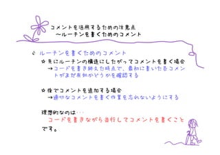 コメントを活用するための注意点
   ルーチンを書
  ～ルーチンを書くためのコメント


ルーチンを書くためのコメント
 先にルーチンの構造にしたがってコメントを書く場合
 →コードを書き終えた時点で、最初に書いた各コメン
  トがまだ有効かどうかを確認する

 後でコメントを追加する場合
 →適切なコメントを書く作業を忘れないようにする

理想的なのは･･･
 コードを書きながら並行してコメントを書くこと
です。
 