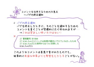 コメントを活用するための注意点
       バグの修正通知
      ～バグの修正通知


    バグの修正通知
    バグを修正したときに、そのことを通知するための
    コメントを書くことが習慣的に広く使われますが･･･
     →これは望ましい使い方ではない！
×
     // 管理番号 B11840
        blah.func()メソッドは処理が適切にできていなかったため
                   メソッドは処理
     // blah.func()メソッドは処理が適切にできていなかったため
        blah.func2()を使用するように変更した
                       するように変更
     // blah.func2()を使用するように変更した
     blah.func2();


このようなコメントは善意で書かれたものでも、
結果的に有益な効果よりも弊害をもたらすことが多い。
 