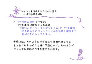 コメントを活用するための注意点
    バグの修正通知
   ～バグの修正通知


 バグの修正通知（つづき）
 バグを本当に理解するために
  →BTS(バグトラッキングシステム)でバグを検索、
   修正前のリビジョンファイルを取得し調査する
   等が必要になってしまう。

実際には、そのようにバグ修正が行われたことを
まったく知らなくても特に問題はなく、そのほうが
かえって効率的に作業を進められます。
 