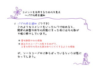 コメントを活用するための注意点
   バグの修正通知
  ～バグの修正通知


バグの修正通知（つづき）
このようなコメントをいったんつけ始めると、
開発の終盤や保守の段階に至った頃にはその数が
大幅に膨大しています。

 賞味期限切れの情報
 読み手のコードへの集中を妨げて、
 主要な実行の流れを読み取りにくくするような情報

が、ソースコード中に散らばっているという状態に
なってしまう。
 
