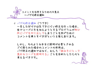 コメントを活用するための注意点
   バグの修正通知
  ～バグの修正通知


バグの修正通知（つづき）
一見しただけでは気づきにくい修正を行った場合、
後でコードに手を加えようとするプログラムが再び
同じバグを作り出してしまうことを防ぐために
コメントを挿入すべきだという主張もあります。

しかし、そのような本当に説明が必要とされる
ごく限られた場合のコメントの使用は、
バグ修正の通知ではなく、むしろ「読み手にとって
意外なコードを説明する」ことを目的としたものと
考えるべきです。
 