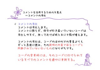 コメントを活用するための注意点
   コメントの劣化
  ～コメントの劣化


コメントの劣化
コメントは劣化します。
コメントに限らず、保守が行き届いていないコードは
劣化しやすく、放っておけば時と共に欠陥が増えます。

コメントの劣化は、コードのほかのどの要素よりも
ずっと急速に進み、その説明の対象であるコードと
同期されていない古いものになりがちです。

コードの変更時には、そのコードに付けられて
いるすべてのコメントを適切に更新する。
 
