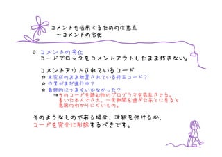 コメントを活用するための注意点
    コメントの劣化
   ～コメントの劣化


 コメントの劣化
 コードブロックをコメントアウトしたまま残さない。
 コメントアウトされているコード
  未完成のまま放置されている修正コード？
  作業がまだ進行中？
  最終的にうまくいかなかった？
   →そのコードを読む他のプログラマを混乱させる。
    書いた本人でさえ、一定期間を過ぎたあとに見ると
    意図のわかりにくいもの。

そのようなものがある場合、注釈を付けるか、
コードを完全に削除するべきです。
 