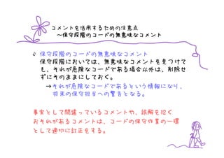 コメントを活用するための注意点
    保守段階のコードの無意味なコメント
        のコードの無意味
   ～保守段階のコードの無意味なコメント


 保守段階のコードの無意味なコメント
 保守段階においては、無意味なコメントを見つけて
 も、それが危険なコードである場合以外は、削除せ
 ずにそのままにしておく。
  →それが危険なコードであるという情報になり、
   将来の保守担当への警告となる。

事実として間違っているコメントや、誤解を招く
おそれがあるコメントは、コードの保守作業の一環
として適切に訂正をする。
 