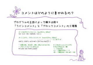 コメントはどのように書かれるの？

プログラムの言語によって構文は様々
「ラインコメント」と「ブロックコメント」の２種類

                         Javaや
 // これがラインコメント JavaやC++, C#など  C#など
 for (int i=0; i<65535; i++) {

    ここから、                      Javaに
 /* ここから、ブロックコメント JavaにC/C++, C#など         C#など
                         ・・・・・・・・・・ここまで */
 public static void main (String args[]) {

 ' VB系(VB6、VB.NET、VBA、VBScript)はこれ
   VB系(VB6、VB.NET、VBA、VBScript)はこれ    # これはシェルスクリプト
 ' ブロックコメントはないよ                         PerlやRubyも
                                      # PerlやRubyも一緒
 Private Sub Form1_Load()                  れはSQL
                                      -- これはSQL
                                      <!--      HTMLに -->
                                      <!-- で囲むHTMLに -->
                                      <%--      ASP、      --%>
                                      <%-- で囲むASP、ASP.NET --%>
 