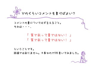 どのくらいコメントを書けばよい？

コメントの量について必ず言えること。
それは・・・、


    「 質であって量ではない！ 」
    「 質であって量ではない！ 」

ということです。
誤植ではありません。大事なので2行書いてみました。
 