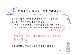 どのくらいコメントを書けばよい？

コメントは多ければ多いほど良い？･･･答えは×
コメントをたくさん書きすぎると、
  コードの重要な部分が大量の言葉に紛れて見にくくなる
  コードよりもコメントの文章を読み解くのに時間がかかる
                   ＝質の悪いコード


「必要十分、かつ、最小限のコメントを書く」
「量より質！」

を常に意識してコメントを書くようにする。
 