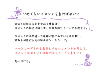 どのくらいコメントを書けばよい？

読み手に伝える必要がある情報は…
コメントの記述に頼らず、可能な限りコードで表現する。

コメントには間違った情報が書かれている場合あり、
読み手が信じるのは結局はソースコード。

ソースコード自体を最高レベルのコメントと考えて、
コメントがなくても理解できるコードを書くこと

を心がける。
 