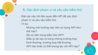 ○ Đặt các câu hỏi liên quan đến API để xác định
phạm vi và yêu cầu kiểm thử.
○ Ví dụ:
◦ Những môi trường nào nên sử dụng API như
thế nào?
◦ Độ ưu tiên trong kiểm thử API?
◦ Điều gì sẽ xảy ra trong những trường hợp
bình thường, trường hợp bất thường
◦ API nào khác có thể tương tác với API này?
◦ ...
B. Xác định phạm vi và yêu cầu kiểm thử
 