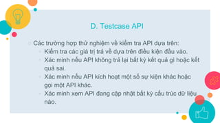 ○ Các trường hợp thử nghiệm về kiểm tra API dựa trên:
◦ Kiểm tra các giá trị trả về dựa trên điều kiện đầu vào.
◦ Xác minh nếu API không trả lại bất kỳ kết quả gì hoặc kết
quả sai.
◦ Xác minh nếu API kích hoạt một số sự kiện khác hoặc
gọi một API khác.
◦ Xác minh xem API đang cập nhật bất kỳ cấu trúc dữ liệu
nào.
D. Testcase API
 