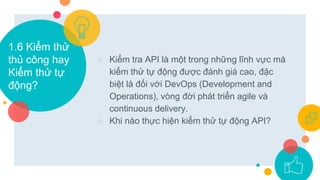 1.6 Kiểm thử
thủ công hay
Kiểm thử tự
động?
○ Kiểm tra API là một trong những lĩnh vực mà
kiểm thử tự động được đánh giá cao, đặc
biệt là đối với DevOps (Development and
Operations), vòng đời phát triển agile và
continuous delivery.
○ Khi nào thực hiện kiểm thử tự động API?
 
