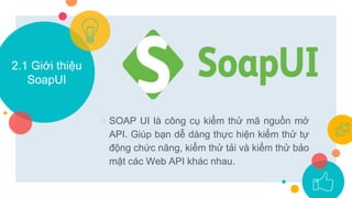 2.1 Giới thiệu
SoapUI
○ SOAP UI là công cụ kiểm thử mã nguồn mở
API. Giúp bạn dễ dàng thực hiện kiểm thử tự
động chức năng, kiểm thử tải và kiểm thử bảo
mật các Web API khác nhau.
 
