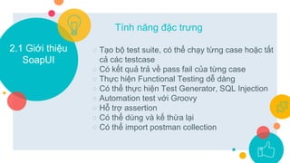 2.1 Giới thiệu
SoapUI
○ Tạo bộ test suite, có thể chạy từng case hoặc tất
cả các testcase
○ Có kết quả trả về pass fail của từng case
○ Thực hiện Functional Testing dễ dàng
○ Có thể thực hiện Test Generator, SQL Injection
○ Automation test với Groovy
○ Hỗ trợ assertion
○ Có thể dùng và kế thừa lại
○ Có thể import postman collection
Tính năng đặc trưng
 