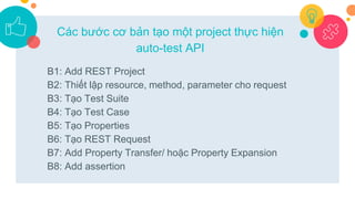 B1: Add REST Project
B2: Thiết lập resource, method, parameter cho request
B3: Tạo Test Suite
B4: Tạo Test Case
B5: Tạo Properties
B6: Tạo REST Request
B7: Add Property Transfer/ hoặc Property Expansion
B8: Add assertion
Các bước cơ bản tạo một project thực hiện
auto-test API
 