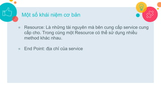 ● Resource: Là những tài nguyên mà bên cung cấp service cung
cấp cho. Trong cùng một Resource có thể sử dụng nhiều
method khác nhau.
● End Point: địa chỉ của service
Một số khái niệm cơ bản
 