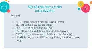 Method:
● POST: thực hiện tạo mới đối tượng (create)
● GET: thực hiện lấy dữ liệu (read)
● DELETE : thực hiện xóa dữ liệu
● PUT: thực hiện update dữ liệu (update/replace)
● PATCH: thực hiện update dữ liệu (update/modify)
● HEAD: tương tự như GET nhưng không trả về response
body
Một số khái niệm cơ bản
trong SOAPUI
 