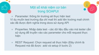 ● Parameter: thông tin trường sẽ thực hiện test
Ví dụ muốn test trường địa chỉ mail thì add tên trường mail chính
xác đã được định nghĩa trong docs sử dụng API
● Properties: Nhập data test - các dữ liệu đầu vào mà tester cần
sử dụng để truyền vào các parameter cho mỗi request thực
hiện
● REST Request: Chọn request sẽ thực hiện (Đây chính là
Request mà đã được add và setup ở bước 2)
Một số khái niệm cơ bản
trong SOAPUI
 