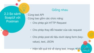 2.3 So sánh
SoapUI với
Postman
○ Cùng test API
○ Cùng bao gồm các chức năng:
◦ Cho phép gửi HTTP Request
◦ Cho phép thay đổi header của các request
◦ Cho phép post dữ liệu dưới dạng form (key-
value), text, JSON
◦ Hiện kết quả trả về dạng text, image, XML, JSON
Giống nhau
 