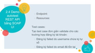 2.4 Demo
autotest
REST API
bằng SOAP
UI
○ Endpoint:
○ Resources:
Test cases:
Tạo test case đơn giản validate cho các
trường hợp đăng ký tài khoản:
○ Đăng ký failed do username chứa ký tự
số
○ Đăng ký failed do email đã tồn tại
 