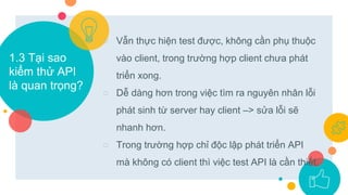 ○ Vẫn thực hiện test được, không cần phụ thuộc
vào client, trong trường hợp client chưa phát
triển xong.
○ Dễ dàng hơn trong việc tìm ra nguyên nhân lỗi
phát sinh từ server hay client –> sửa lỗi sẽ
nhanh hơn.
○ Trong trường hợp chỉ độc lập phát triển API
mà không có client thì việc test API là cần thiết.
1.3 Tại sao
kiểm thử API
là quan trọng?
 