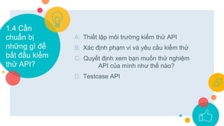 A. Thiết lập môi trường kiểm thử API
B. Xác định phạm vi và yêu cầu kiểm thử
C. Quyết định xem bạn muốn thử nghiệm
API của mình như thế nào?
D. Testcase API
1.4 Cần
chuẩn bị
những gì để
bắt đầu kiểm
thử API?
 