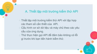 ○ Thiết lập môi trường kiểm thử API với tập hợp
các tham số cần thiết của API.
○ Cấu hình cơ sở dữ liệu và máy chủ theo các yêu
cầu của ứng dụng.
○ Thử thực hiện gọi API để đảm bảo không có lỗi
gì trước khi bạn tiến hành kiểm thử.
A. Thiết lập môi trường kiểm thử API
 