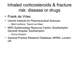 Inhaled corticosteroids & fracture
risk: disease or drugs
• Frank de Vries
• Utrecht Institute for Pharmaceutical Sciences
– (Bert Leufkens, Tjeerd van Staa)
• MRC Epidemiology Resource Centre, Southampton
General Hospital, Southampton
– (Cyrus Cooper)
• General Practice Research Database, MHRA, London
UK
 