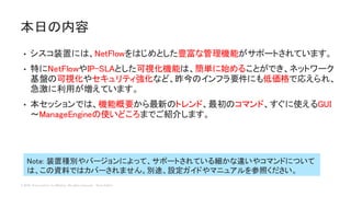 © 2018 Cisco and/or its affiliates. All rights reserved. Cisco Public
• シスコ装置には、NetFlowをはじめとした豊富な管理機能がサポートされています。
• 特にNetFlowやIP-SLAとした可視化機能は、簡単に始めることができ、ネットワーク
基盤の可視化やセキュリティ強化など、昨今のインフラ要件にも低価格で応えられ、
急激に利用が増えています。
• 本セッションでは、機能概要から最新のトレンド、最初のコマンド、すぐに使えるGUI
～ManageEngineの使いどころまでご紹介します。
本日の内容
Note: 装置種別やバージョンによって、サポートされている細かな違いやコマンドについて
は、この資料ではカバーされません。別途、設定ガイドやマニュアルを参照ください。
 