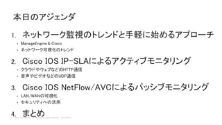 © 2018 Cisco and/or its affiliates. All rights reserved. Cisco Public
1. ネットワーク監視のトレンドと手軽に始めるアプローチ
• ManageEngine & Cisco
• ネットワーク可視化のトレンド
2. Cisco IOS IP-SLAによるアクティブモニタリング
• クラウドやウェブなどのHTTP通信
• 音声やビデオなどのUDP通信
3. Cisco IOS NetFlow/AVCによるパッシブモニタリング
• LAN/WANの可視化
• セキュリティへの活用
4. まとめ
本日のアジェンダ
 