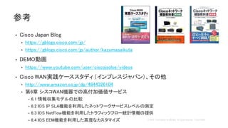 • Cisco Japan Blog
• https://gblogs.cisco.com/jp/
• https://gblogs.cisco.com/jp/author/kazumasaikuta
• DEMO動画
• https://www.youtube.com/user/ciscojsolse/videos
• Cisco WAN実践ケーススタディ（インプレスジャパン）、その他
• http://www.amazon.co.jp/dp/4844326104
• 第6章 シスコWAN機器での高付加価値サービス
• 6.1 情報収集モデルの比較
• 6.2 IOS IP SLA機能を利用したネットワークサービスレベルの測定
• 6.3 IOS NetFlow機能を利用したトラフィックフロー統計情報の提供
• 6.4 IOS EEM機能を利用した高度なカスタマイズ
参考
 