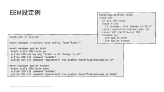 © 2018 Cisco and/or its affiliates. All rights reserved. Cisco Public
EEM設定例
track 200 ip sla 200
event manager directory user policy "bootflash:/”
event manager applet BrUP
event track 200 state up
action 100 syslog msg "State to Br Change to UP"
action 200 cli command "enable"
action 205 cli command "guestshell run python /bootflash/message.py UP”
event manager applet BrDown
event track 200 state down
action 200 cli command "enable"
action 205 cli command "guestshell run python /bootflash/message.py DOWN"
CSR1K_AWS_TKY#sho track
Track 200
IP SLA 200 state
State is Up
11 changes, last change 01:38:27
Latest operation return code: OK
Latest RTT (millisecs) 269
Tracked by:
EEM applet BrUP
EEM applet BrDown
 