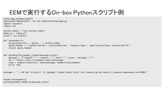 © 2018 Cisco and/or its affiliates. All rights reserved. Cisco Public
EEMで実行するOn-box Pythonスクリプト例
CSR1K_AWS_TKY#guestshell
[guestshell@guestshell ~]$ cat /bootflash/message.py
import requests
import sys
ACCESS_TOKEN = ”Your_Access_Token"
ROOM_ID = ”Room_ID"
state = sys.argv[1]
def setHeaders():
accessToken_hdr = 'Bearer ' + ACCESS_TOKEN
spark_header = {'Authorization': accessToken_hdr, 'Content-Type': 'application/json; charset=utf-8'}
return spark_header
def postMsg(the_header,roomId,message,state):
message = '{"roomId":"' + roomId + '","text":"'+ state + message +'"}'
uri = 'https://api.ciscospark.com/v1/messages'
resp = requests.post(uri, data=message, headers=the_header)
print resp
message = ' -> ## UDP to Brazil is changed, Please check http://ec2-sample.ap-northeast-1.compute.amazonaws.com:8080/'
header=setHeaders()
postMsg(header,ROOM_ID,message,state)
 