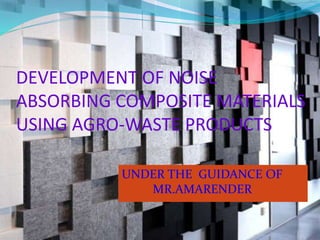 DEVELOPMENT OF NOISE
ABSORBING COMPOSITE MATERIALS
USING AGRO-WASTE PRODUCTS
UNDER THE GUIDANCE OF
MR.AMARENDER
 