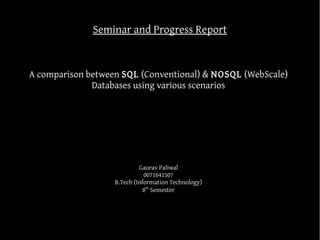 Seminar and Progress Report


A comparison between SQL (Conventional) & NOSQL (WebScale)
              Databases using various scenarios




                            Gaurav Paliwal
                              0071641507
                   B.Tech (Information Technology)
                              8th Semester
 