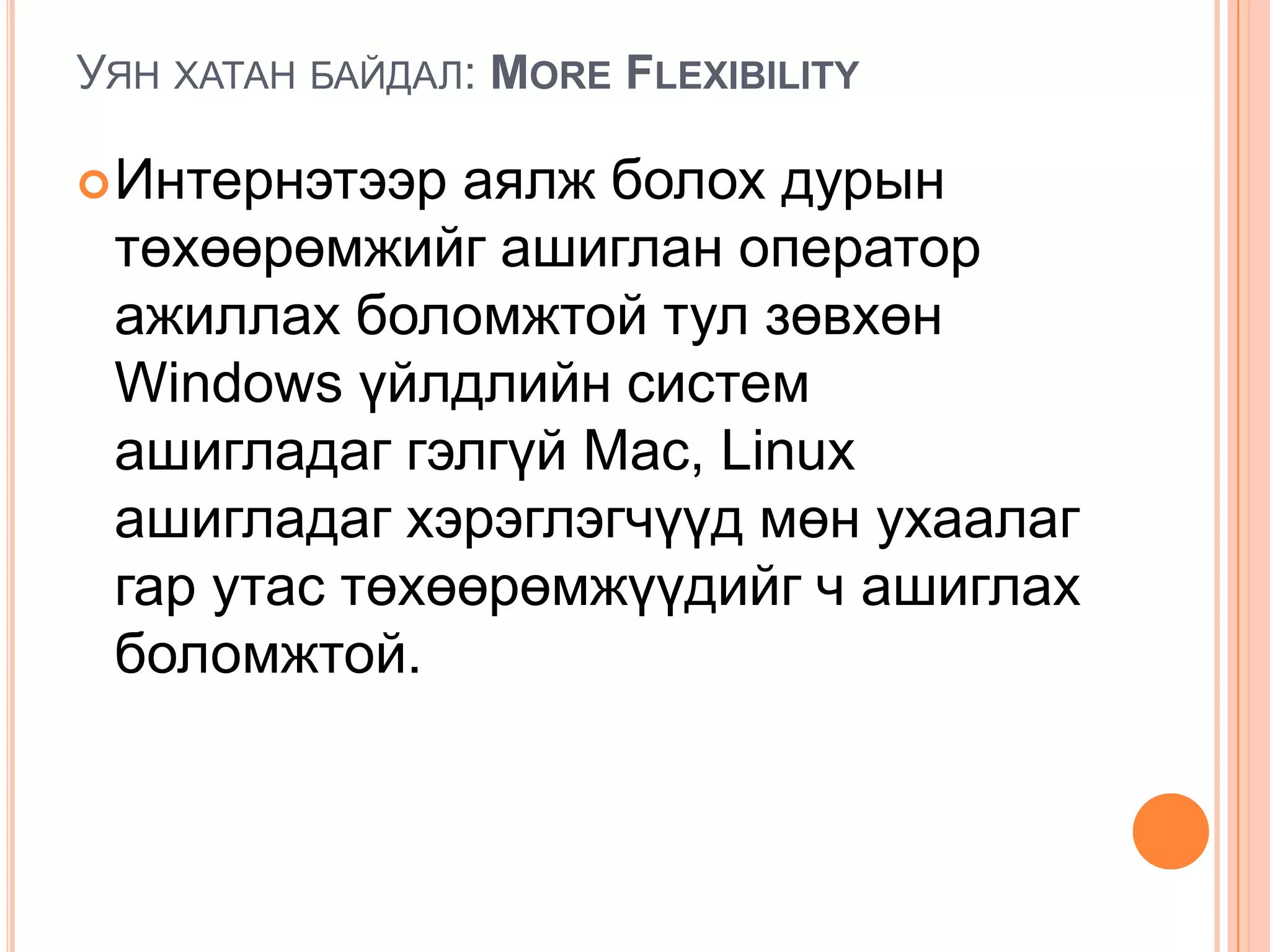 УЯН ХАТАН БАЙДАЛ: MORE FLEXIBILITY

 Интернэтээр аялж болох дурын
 төхөөрөмжийг ашиглан оператор
 ажиллах боломжтой тул зөвхөн
 Windows үйлдлийн систем
 ашигладаг гэлгүй Mac, Linux
 ашигладаг хэрэглэгчүүд мөн ухаалаг
 гар утас төхөөрөмжүүдийг ч ашиглах
 боломжтой.
 